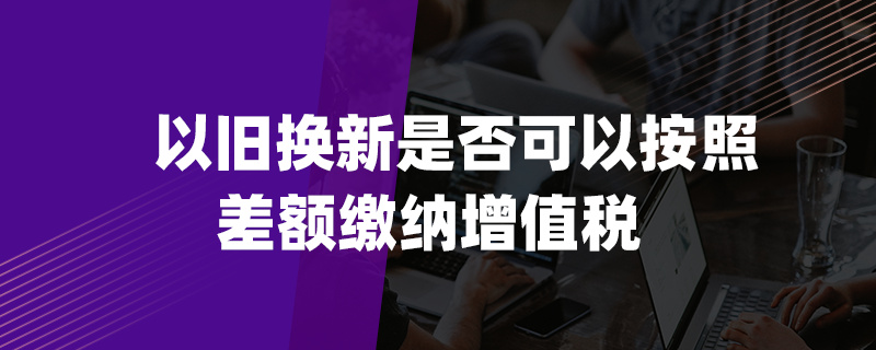 以舊換新是否可以按照差額繳納增值稅