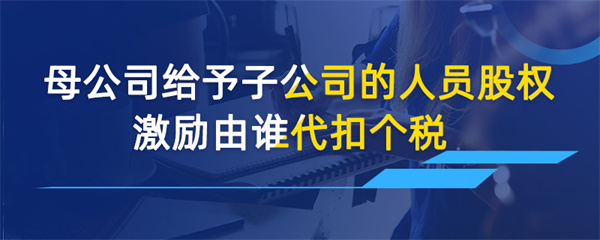 母公司給予子公司的人員股權(quán)激勵由誰代扣個稅