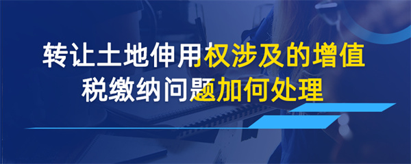 轉(zhuǎn)讓土地使用權(quán)涉及的增值稅繳納問(wèn)題如何處理