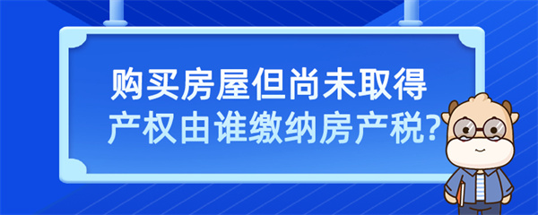 購(gòu)買房屋但尚未取得產(chǎn)權(quán)由誰繳納房產(chǎn)稅