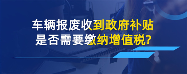 車輛報廢收到政府補貼是否需要繳納增值稅？