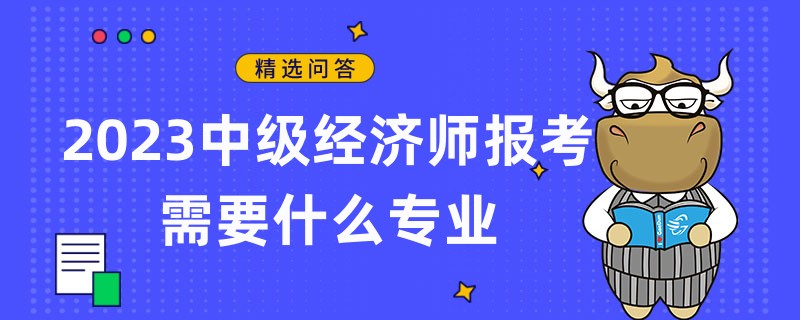 2023中級經(jīng)濟(jì)師報考需要什么專業(yè)