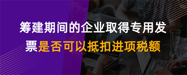 籌建期間的企業(yè)取得專用發(fā)票是否可以抵扣進項